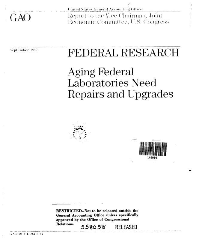 handle is hein.gao/gaobabsur0001 and id is 1 raw text is: 

(iA()


'-wplel(wiii4  I 993


    FEDERAL RESEARCH


    Aging Federal

    Laboratories Need

    Repairs and Upgrades






                            II IiuI]]ll~iIII]l lull

                               149989







RESTRICTED--Not to be released outside the
General Accounting Office unless specifically
approved by the Office of Congressional
Relations.  5 5%O 5V RELEASED


I I I It 4. d  S  I -, Get I cl*a I Acco I I I I I I I I  fflick.
N)o1mrt 1() t1w Vice       Jmllt
11C(MMIM. Commitl('e, V.S. (,()Il( I S, -,,


I',\( ),/RN JJE )_93_203():


