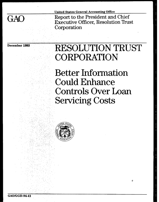 handle is hein.gao/gaobabsyr0001 and id is 1 raw text is: United States General Accounting Office
Report to the President and Chief
 OExecutive Officer, Resolution Trust
Corporation


December 1993


RESOLUTION TRUST
CORPORATION

Better Information
Could Enhance
Controls Over Loan
Servicing Costs


GAO/GGD-94-41


