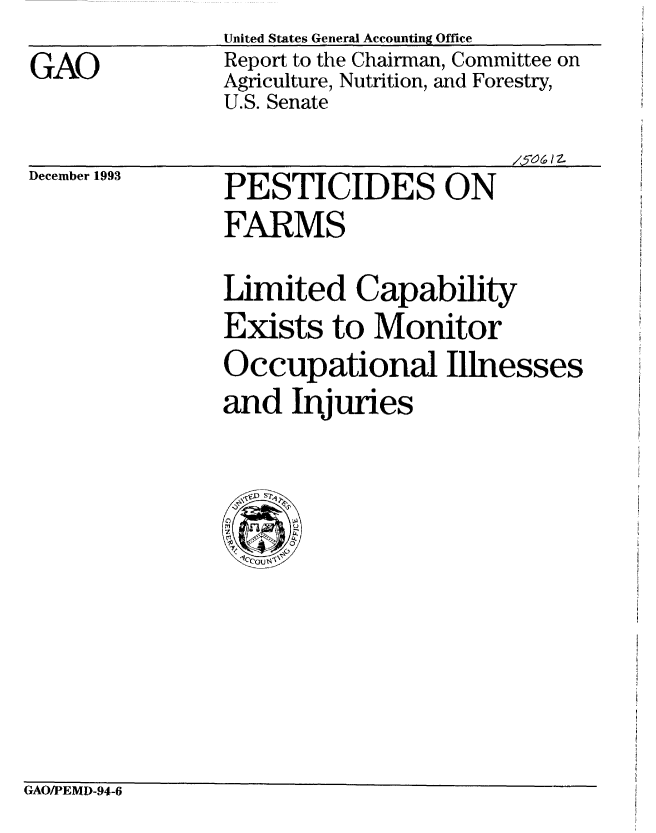 handle is hein.gao/gaobabtai0001 and id is 1 raw text is: 

GAO


United States General Accounting Office
Report to the Chairman, Committee on
Agriculture, Nutrition, and Forestry,
U.S. Senate


15-0( 1z


December 1993


PESTICIDES ON
FARMS


Limited Capability
Exists to Monitor
Occupational Illnesses
and Injuries


GAO/PEMD-94-6


/7o I z.


