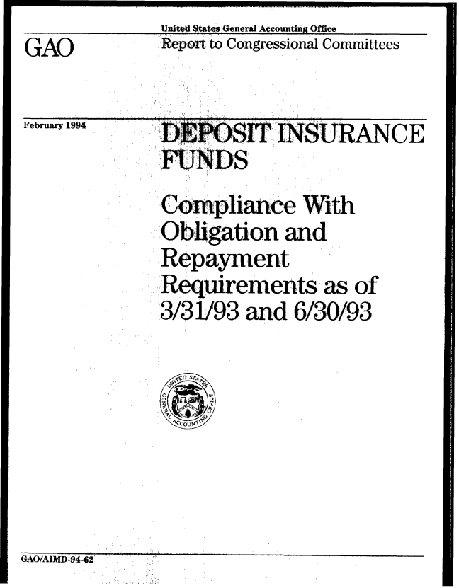 handle is hein.gao/gaobabtaz0001 and id is 1 raw text is:               United States General Accounting Office
GAO           Report to Congressional Committees
'GAO'I


February 1994


DEP.  SI INSURANCE

Compliance With
'ligation and
Repayment
Requirements. as of
,.3/31/93 and 6/30/93


GAO/AIMD94-62


..... ...........   ...... I ............     ...............................


