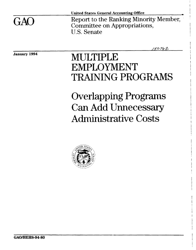 handle is hein.gao/gaobabtbh0001 and id is 1 raw text is: 
GAO


United States General Accounting Office
Report to the Ranking Minority Member,
Committee on Appropriations,
U.S. Senate


/5- 0 74.


January 1994


MULTIPLE
EMPLOYMENT
TRAINING PROGRAMS


Overlapping Programs
Can Add Unnecessary
Administrative Costs


GAO/HEHS-94-80


