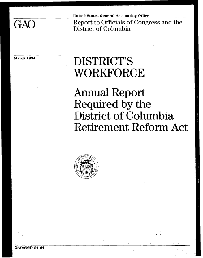 handle is hein.gao/gaobabtdw0001 and id is 1 raw text is: 
GAO


United States General Accounting Office
Report to Officials of Congress and the
District of Columbia


March 1994


DISTRICT'S
WORKFORCE


Annual Report
Required by the
District of Columbia
Retirement Reform Act


GAO/GGD-94-64


