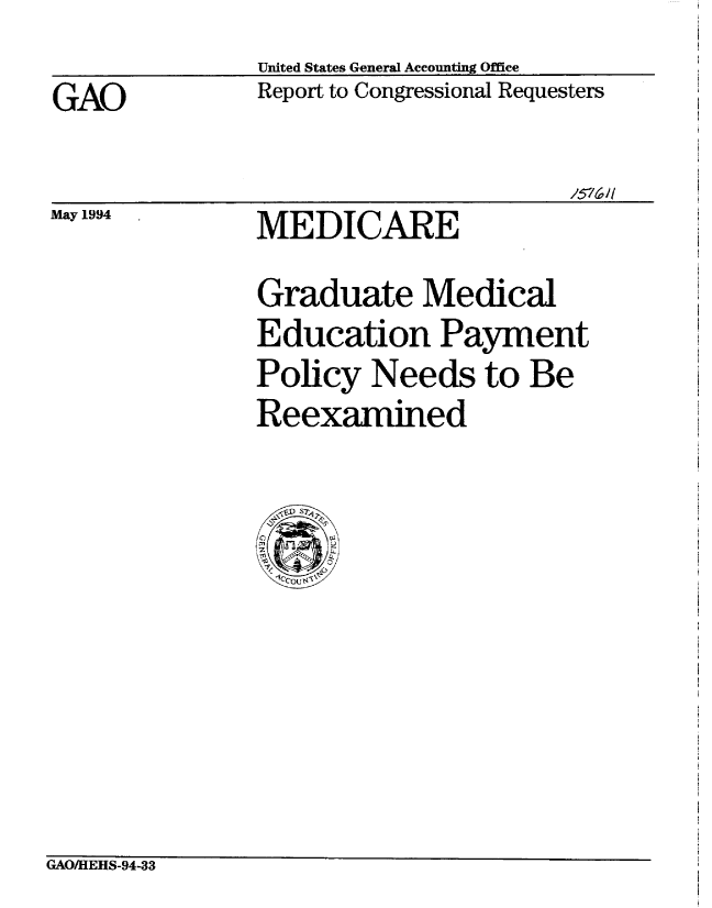 handle is hein.gao/gaobabtge0001 and id is 1 raw text is:               United States General Accounting Office
GAO           Report to Congressional Requesters

                                    /576/


May 1994


MEDICARE


Graduate Medical
Education Payment
Policy Needs to Be
Reexamined


GAO/HEHS-94-33


