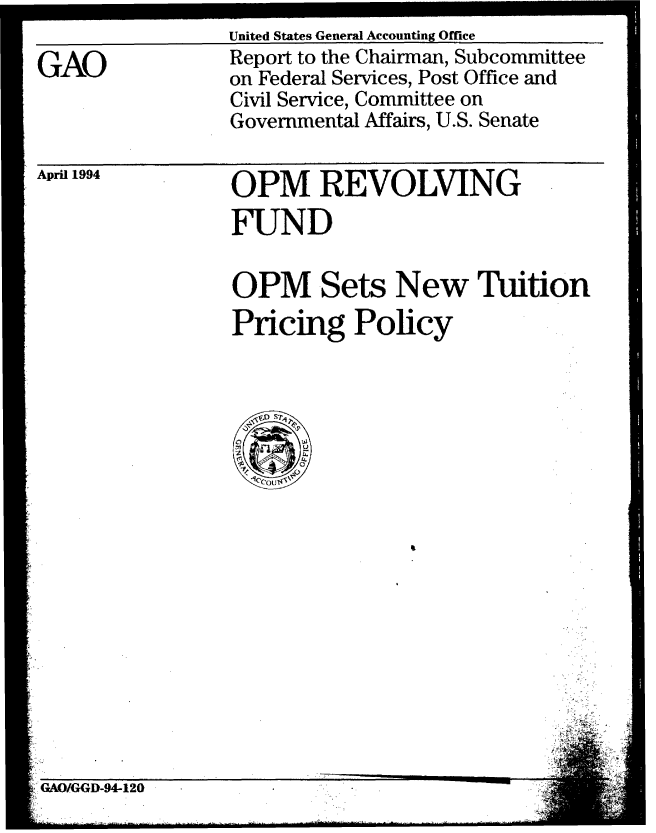 handle is hein.gao/gaobabtgh0001 and id is 1 raw text is: 

GAO


United States General Accounting Office
Report to the Chairman, Subcommittee
on Federal Services, Post Office and
Civil Service, Committee on
Governmental Affairs, U.S. Senate


April 1994


OPM REVOLVING
FUND

OPM Sets New Tuition
Pricing Policy


GAO/GGD-94-120



