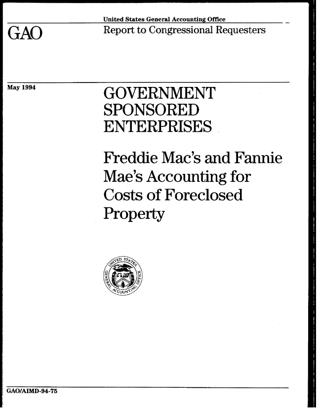 handle is hein.gao/gaobabtgp0001 and id is 1 raw text is: United States General Accounting Office


GAO


May 1994


Report to Congressional Requesters


GOVERNMENT
SPONSORED
ENTERPRISES


Freddie Mac's and Fannie
Mae's Accounting for
Costs of Foreclosed
Property


GAO/AIMD-94-75


