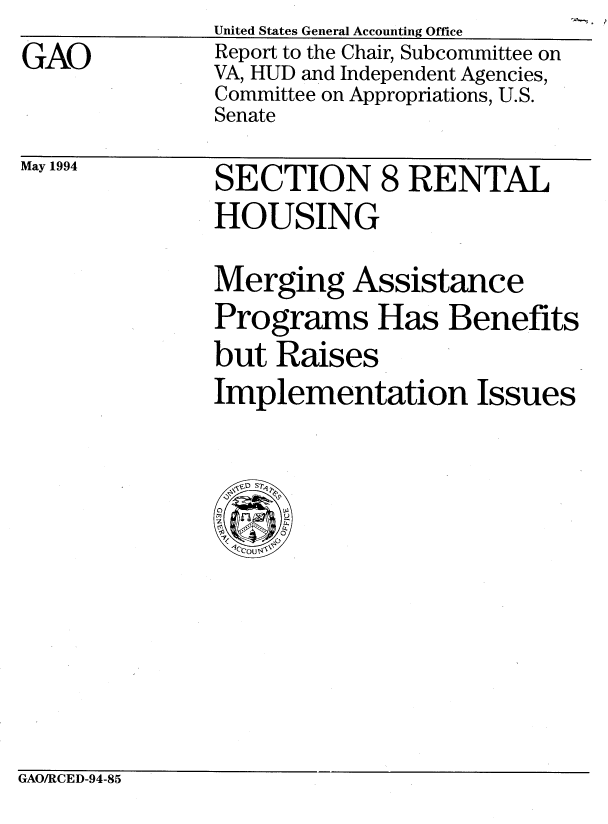 handle is hein.gao/gaobabtgw0001 and id is 1 raw text is: 
GAO


May 1994


SECTION 8 RENTAL
HOUSING

Merging Assistance
Programs Has Benefits
but Raises
Implementation Issues


GAO/RCED-94-85


United States General Accounting Office
Report to the Chair, Subcommittee on
VA, HUD and Independent Agencies,
Committee on Appropriations, U.S.
Senate


