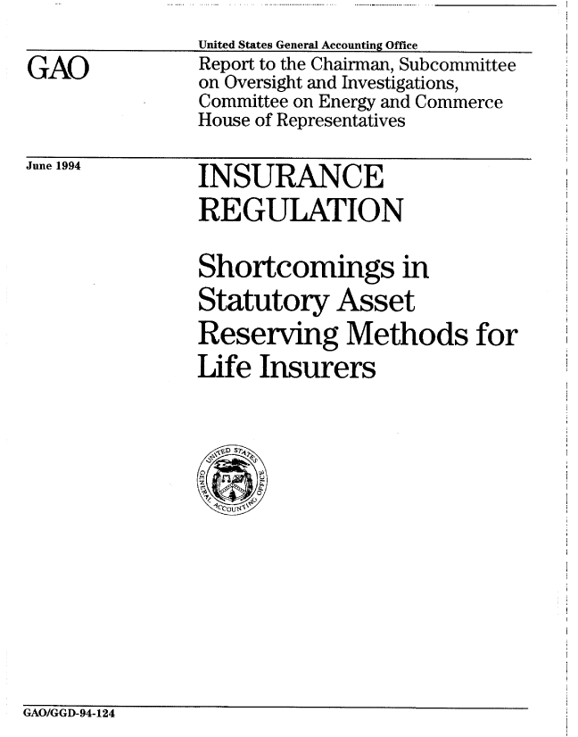 handle is hein.gao/gaobabtha0001 and id is 1 raw text is: 
GAO


United States General Accounting Office
Report to the Chairman, Subcommittee
on Oversight and Investigations,
Committee on Energy and Commerce
House of Representatives


June 1994


INSURANCE
REGULATION


Shortcomings in
Statutory Asset
Reserving Methods for
Life Insurers


GAO/GGD-94-124


