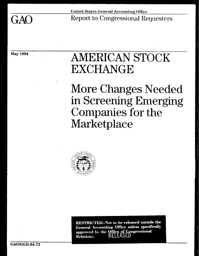 handle is hein.gao/gaobabthd0001 and id is 1 raw text is: GAO


May 1994


United States General Accounting Office
Report to Congressional Requesters


AMERICAN STOCK
EXCHANGE
More Changes Needed
in Screening Emerging
Companies for the
Marketplace


GAO/GGD-94-72


