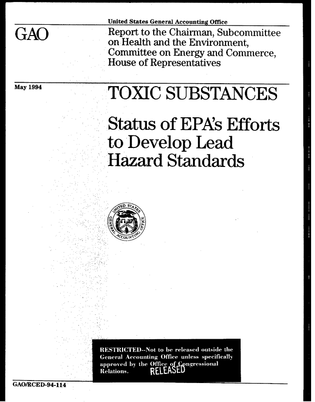 handle is hein.gao/gaobabtih0001 and id is 1 raw text is: 
United States General Accounting Office


GAO


Report to the Chairman, Subcommittee
on: Health and the Environment,
Committee on Energy and Commerce,
House of Representatives


May 1994


   TOXIC SUBSTANCES

   Status of EPAs Efforts
   toDevelop Lead
   Hazard Standards





     , ' .
 ..1C.,u$1f.


GAO/RCED-94-1t4



