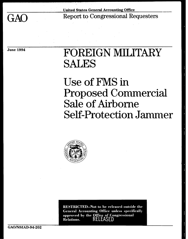handle is hein.gao/gaobabtip0001 and id is 1 raw text is: United States General Accounting Office


GAO


June 1994


Report to Congressional Requesters


FOREIGN MILITARY
SALE S

Use of FMS in
Proposed Commercial
Sale of Airborne
Self-Protection Jammer


GAO/NSIAD-94-202


RESTRICTED--Not to he released outside the
General Accounting Office unless specifically
approved by the Office of  ongrcssional
Relations. RELEASED


