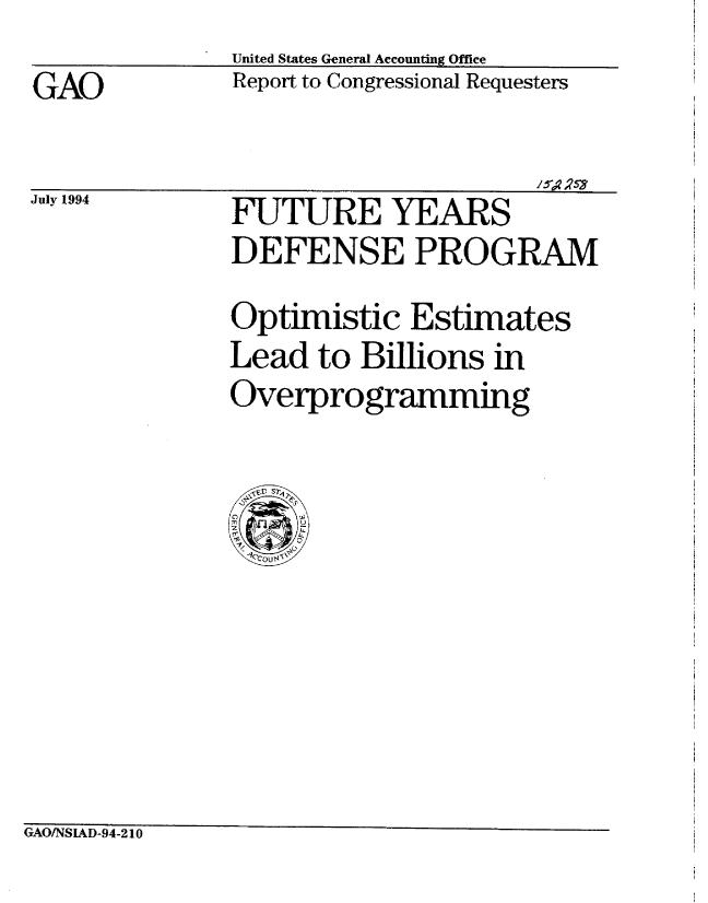 handle is hein.gao/gaobabtkz0001 and id is 1 raw text is: 
GAO


July 1994


United States General Accounting Office
Report to Congressional Requesters


FUTURE YEARS
DEFENSE PROGRAM
Optimistic Estimates
Lead to Billions in
Overprogramming


GAO/NSIAD-94-210


