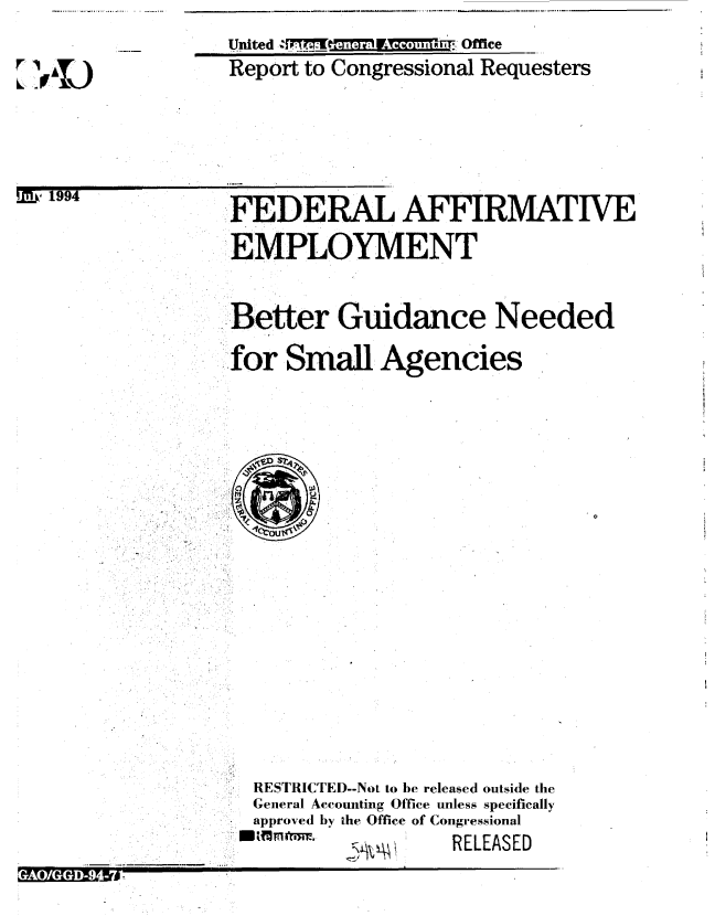 handle is hein.gao/gaobabtmb0001 and id is 1 raw text is: 

r14)


United TI         :Office
Report to Congressional Requesters


M.' 1994


 FEDERAL AFFIRMATIVE
EMPLOYMENT


Better Guidance Needed
for Small Agencies


RESTRICTED--Not to be released outside the
General Accounting Office unless specifically
approved by the Office of Congressional
        IM fkRELEASED


GAGGD94-


