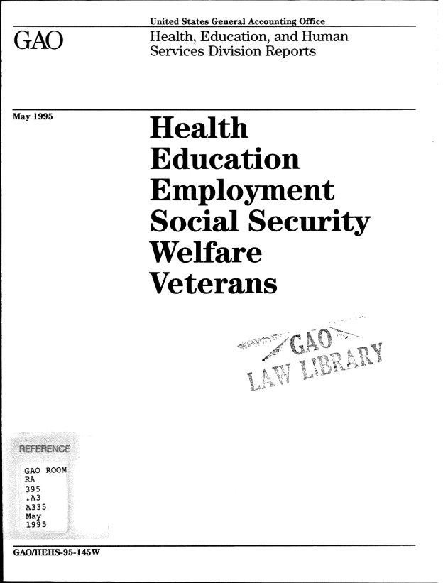 handle is hein.gao/gaobabtzx0001 and id is 1 raw text is: 
United States General Account-ing Office


Health, Education, and Human
Services Division Reports


May 1995


Health

Education

Employment

Social Security

We fare

Veterans


GAO ROOM
RA
395
.A3
A3 35
May
1995


GAO/IIEHS-954145W


GAO


