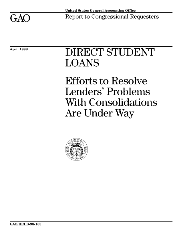 handle is hein.gao/gaobabvrk0001 and id is 1 raw text is: United States General Accounting Office
Report to Congressional Requesters


GAO


April 1998


DIRECT STUDENT
LOANS
Efforts to Resolve
Lenders' Problems
With Consolidations
Are Under Way


GAO/HEHS-98-103


