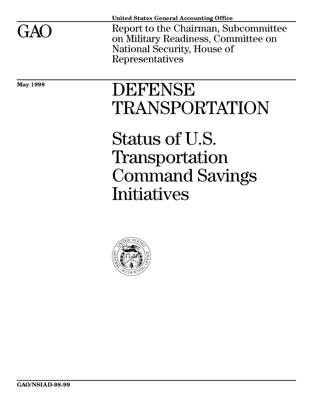 handle is hein.gao/gaobabvtd0001 and id is 1 raw text is: 
GAO


United States General Accounting Office
Report to the Chairman, Subcommittee
on Military Readiness, Committee on
National Security, House of
Representatives


May 1998


DEFENSE
TRANSPORTATION

Status of U.S.
Transportation
Command Savings
Initiatives


GAO/NSIAD-98-99


