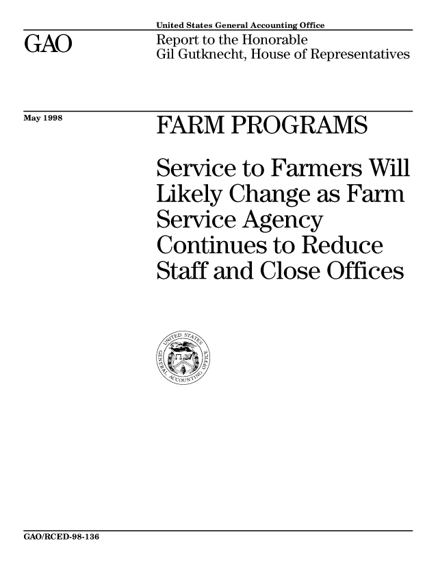 handle is hein.gao/gaobabvtz0001 and id is 1 raw text is: United States General Accounting Office


GAO


Report to the Honorable
Gil Gutknecht, House of Representatives


May 1998


FARM PROGRAMS


Service


to Farmers Will


Likely Change as Farm


Service


Agency


Continues to Reduce
Staff and Close Offices


GAO/RCED-98-136


