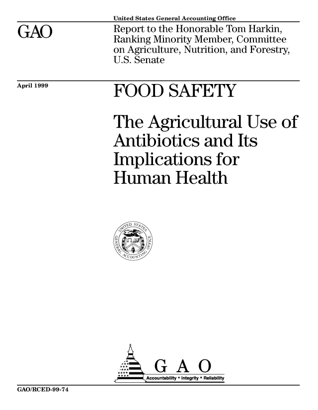 handle is hein.gao/gaobabwkz0001 and id is 1 raw text is: 

GAO


United States General Accounting Office
Report to the Honorable Tom Harkin,
Ranking Minority Member, Committee
on Agriculture, Nutrition, and Forestry,
U.S. Senate


April 1999


FOOD SAFETY


The Agricultural Use of
Antibiotics and Its
Implications for
Human Health


        G A O
.r    Accountability * Integrity * Reliability


GAO/RCED-99-74


