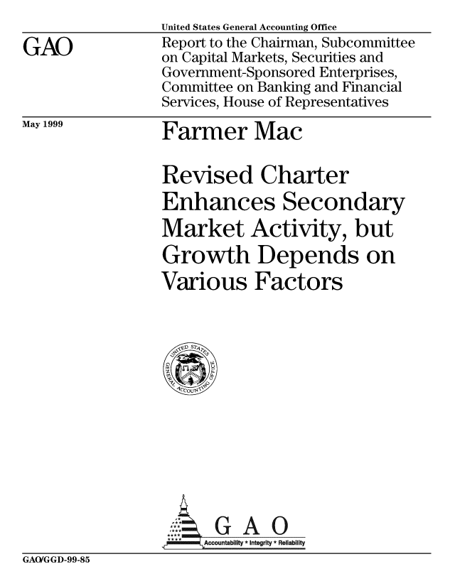 handle is hein.gao/gaobabwno0001 and id is 1 raw text is: 

GAO


United States General Accounting Office
Report to the Chairman, Subcommittee
on Capital Markets, Securities and
Government-Sponsored Enterprises,
Committee on Banking and Financial
Services, House of Representatives


May 1999


Farmer Mac


Revised Charter
Enhances Secondary
Market Activity, but

Growth Depends on
Various Factors


Accountability * Integrity * Reliability


GAO/GGD-99-85


