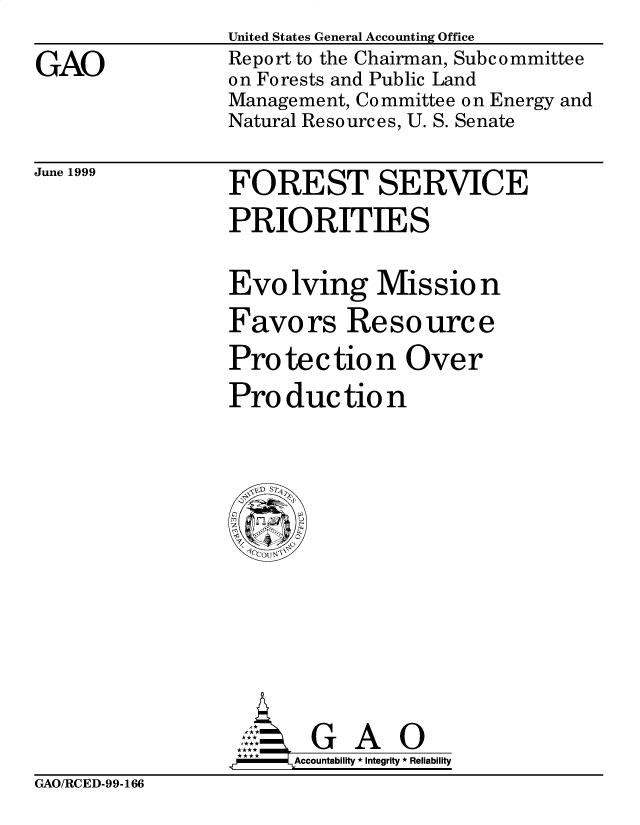 handle is hein.gao/gaobabwpt0001 and id is 1 raw text is: 
GAO


United States General Accounting Office
Report to the Chairman, Subc ommittee
on Forests and Public Land
Management, Committee on Energy and
Natural Resources, U. S. Senate


June 1999


FOREST SERVICE
PRIORITIES

Evolving Missio n
Favors Resource
Pro te c tio n Ove r
Production


       G A O
.r    Accountability * Integrity * Reliability


GAO/RCED-99-166


