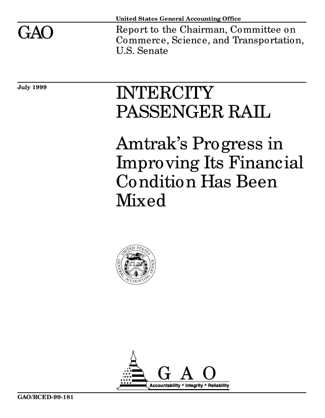 handle is hein.gao/gaobabwqn0001 and id is 1 raw text is: 
GAO


United States General Accounting Office
Report to the Chairman, Committee on
Commerce, Science, and Transportation,
U.S. Senate


July 1999


INTERCITY
PASSENGER RAIL
Amtrak's Progress in
Improving Its Financial
Condition Has Been
Mixed


       G A O
.r    Accountability * Integrity * Reliability


GAO/RCED-99-181


