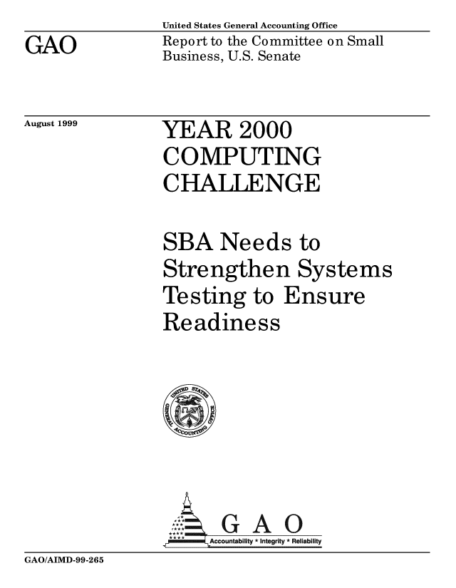 handle is hein.gao/gaobabwsy0001 and id is 1 raw text is: United States General Accounting Office


GAO


Report to the Committee on Small
Business, U.S. Senate


August 1999


YEAR 2000
COMPUTING
CHALLENGE


SBA Needs to
Strengthen Systems
Testing to Ensure
Readiness






       G A 0
       **o tAcco ity * Integrity * Reliability


GAO/AIMD-99-265


