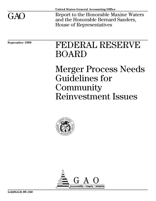 handle is hein.gao/gaobabwun0001 and id is 1 raw text is:                 United States General Accounting Office
GAO             Report to the Honorable Maxine Waters
                and the Honorable Bernard Sanders,
                House of Representatives


September 1999


FEDERAL RESERVE
BOARD
Merger Process Needs
Guidelines for
Community
Reinvestment Issues


G A 0
Accountability * Integrity * Reliability


GAO/GGD-99-180


