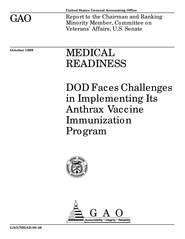 handle is hein.gao/gaobabwxd0001 and id is 1 raw text is: 
GAO


United States General Accounting Office
Report to the Chairman and Ranking
Minority Member, Committee on
Veterans' Affairs, U.S. Senate


October 1999


MEDICAL
READINESS


DOD Faces Challenges
in Implementing Its
Anthrax Vaccine
Immunizatio n
Pro gram








nertG A 0
  ccunabl ty *Itgiy* Reliability


GAO/NSIAD-00-36



