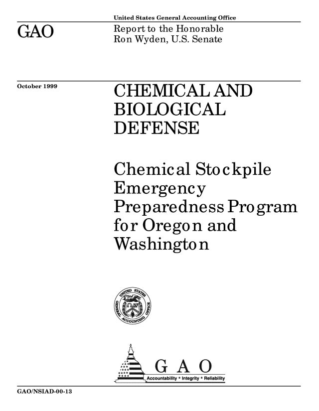 handle is hein.gao/gaobabwyx0001 and id is 1 raw text is: United States General Accounting Office
Report to the Honorable
Ron Wyden, U.S. Senate


October 1999


CHEMICAL AND
BIOLOGICAL
DEFENSE


Chemical Sto ckpile
Emergency
Preparedness Pro gram
for Oregon and
Washingto n


GA O
Account y * Integrity * Reliability


GAO/NSIAD-00-13


GAO


