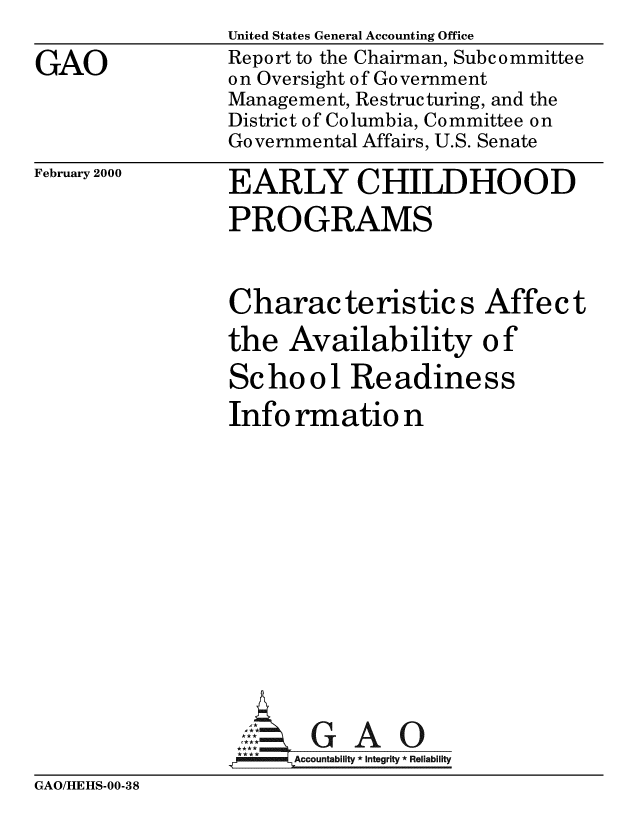 handle is hein.gao/gaobabxbu0001 and id is 1 raw text is: 

GAO


United States General Accounting Office
Report to the Chairman, Subcommittee
on Oversight of Government
Management, Restructuring, and the
District of Columbia, Committee on
Governmental Affairs, U.S. Senate


February 2000


EARLY CHILDHOOD

PROGRAMS



Characteristics Affect

the Availability of

School Readiness

Info rmatio n















_p : Accountability * Integrity * Reliability


GAO/HEHS-00-38


