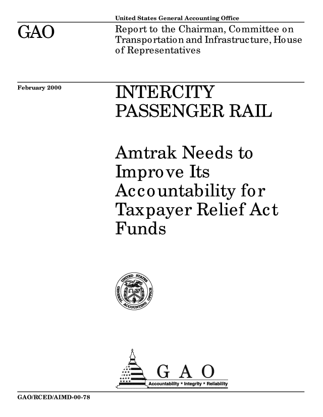 handle is hein.gao/gaobabxck0001 and id is 1 raw text is: GAO


United States General Accounting Office
Report to the Chairman, Committee on
Transpo rtatio n and Infrastruc ture, Ho use
of Representatives


February 2000


INTERCITY
PASSENGER RAIL

Amtrak Needs to
Improve Its
Ac c o untab ility fo r
Taxpayer Relief Act
Funds






      AcO
 **** ccounta bility * Integrity * Rel iability


GAO/RCED/AIMD-00-78


