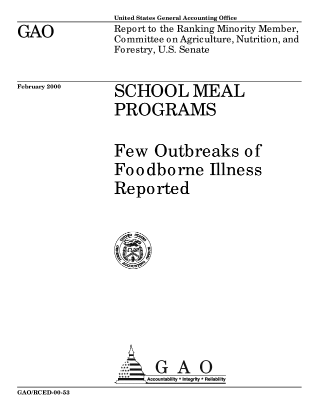 handle is hein.gao/gaobabxcm0001 and id is 1 raw text is: 

GAO


United States General Accounting Office
Report to the Ranking Minority Member,
Co mmittee o n Agriculture, Nutritio n, and
Forestry, U.S. Senate


February 2000


SCHOOL MEAL
PROGRAMS


Few Outbreaks of
Fo o dbo rne Illness
Reported















Acbly G    A    0
,A MM4Accountability* *  * Integrity * Reliability


GAO/RCED-00-53


