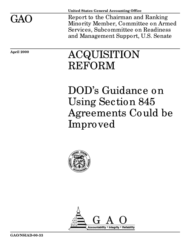 handle is hein.gao/gaobabxdo0001 and id is 1 raw text is: 
GAO


United States General Accounting Office
Report to the Chairman and Ranking
Minority Member, Committee on Armed
Services, Subcommittee on Readiness
and Management Support, U.S. Senate


April 2000


ACQUISITION
REFORM


DOD's Guidance on
Using Section 845
Agreements Could be
Improved









GAO
****  ccounta bility * Integrity * Reli ability


GAO/NSIAD-00-33


