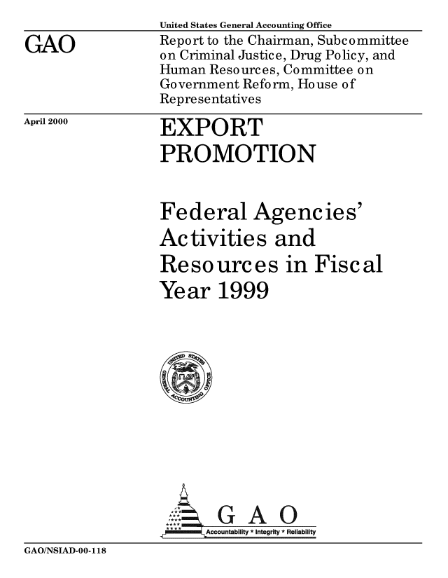 handle is hein.gao/gaobabxec0001 and id is 1 raw text is: 

GAO


United States General Accounting Office
Report to the Chairman, Subcommittee
on Criminal Justice, Drug Policy, and
Human Resources, Committee on
Government Reform, House of
Representatives


April 2000


EXPORT

PROMOTION



Federal Agencies'

Activities and

Resources in Fiscal

Year 1999













_4Acl *GAO
   lm llAccountability *Integrity  Reliability


GAO/NSIAD-00-118


