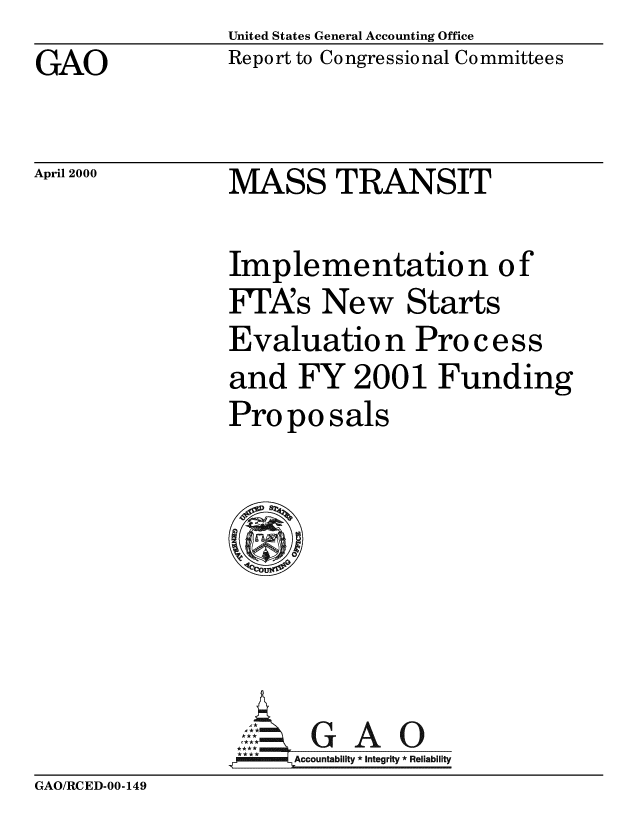 handle is hein.gao/gaobabxez0001 and id is 1 raw text is: United States General Accounting Office
Report to Congressional Committees


GAO


April 2000


MASS TRANSIT


Implementation of
FTA's New Starts
Evaluation Pro c ess
and FY 2001 Funding
Pro po sals


, *GAO
.FAccountability *Integrity *Reliability


GAO/RCED-00-149


