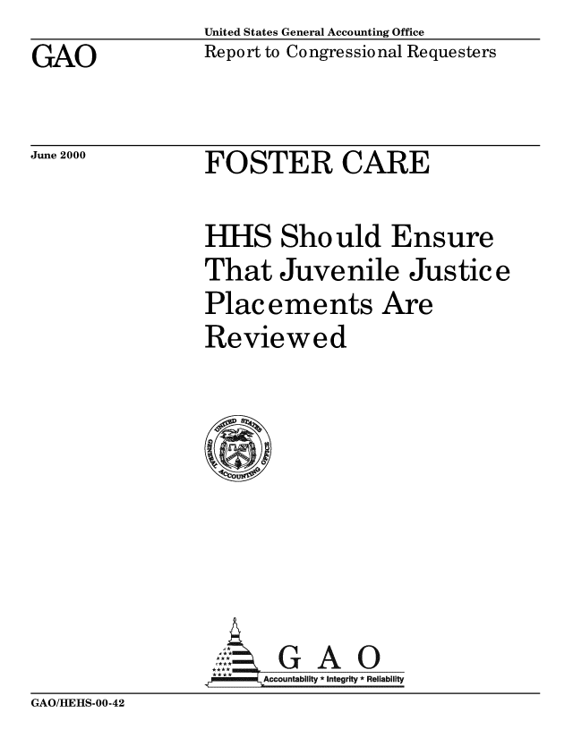 handle is hein.gao/gaobabxgh0001 and id is 1 raw text is: United States General Accounting Office
Report to Congressional Requesters


GAO


June 2000


FOSTER CARE


HHS Should Ensure
That Juvenile Justice
Placements Are
Reviewed








      Aol G A 0
..r  MmiAccountability* *  * Integrity * Reliability


GAO/HEHS-00-42


