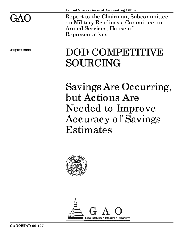 handle is hein.gao/gaobabxhw0001 and id is 1 raw text is: 
GAO


United States General Accounting Office
Report to the Chairman, Subcommittee
on Military Readiness, Committee on
Armed Services, House of
Representatives


August 2000


DOD COMPETITIVE
SOURCING


Savings Are


Occurring,


but Actio ns Are
Needed to Improve
Accuracy of Savings
Estimates


    AGAO
****      ccountability * Integrity * Reli ability


GAO/NSIAD-00-107


