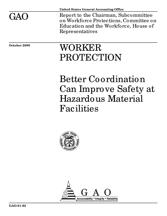 handle is hein.gao/gaobabxlo0001 and id is 1 raw text is: 
GAO


United States General Accounting Office
Report to the Chairman, Subcommittee
on Workforce Protections, Committee on
Education and the Workforce, House of
Representatives


October 2000


WORKER
PROTECTION


Better Coordination
Can Improve Safety at
Hazardo us Material
Facilities









       GAO
 **** ccounta bility * Integrity * Reli ability


GAO-01-62


