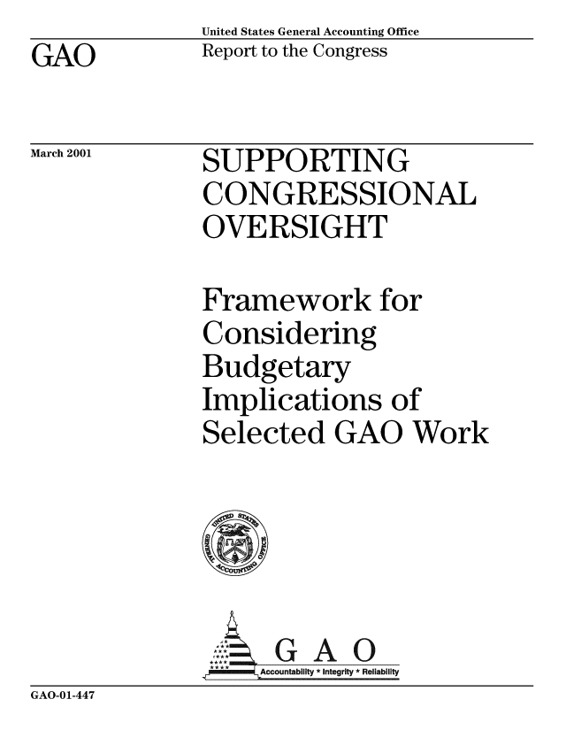 handle is hein.gao/gaobabxom0001 and id is 1 raw text is: United States General Accounting Office
Report to the Congress


GAO


March 2001


SUPPORTING
CONGRESSIONAL
OVERSIGHT


Framework for
Considering
Budgetary
Implications of
Selected GAO Work





,GAO
**** ccounta bility * Integrity * Rel iability


GAO-01-447



