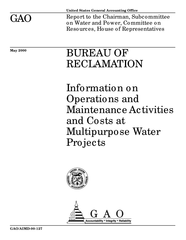handle is hein.gao/gaobabxqk0001 and id is 1 raw text is: 
GAO


United States General Accounting Office
Report to the Chairman, Subcommittee
on Water and Power, Committee on
Resources, House of Representatives


May 2000


BUREAU OF
RECLAMATION


Information on
Operations and
Mainte nanc e Ac tivitie s
and Costs at
Multipurpo se Water
Projects





     AGAO
 **** ccounta bility * Integrity * Reli ability


GAO/AIMD-00-127


