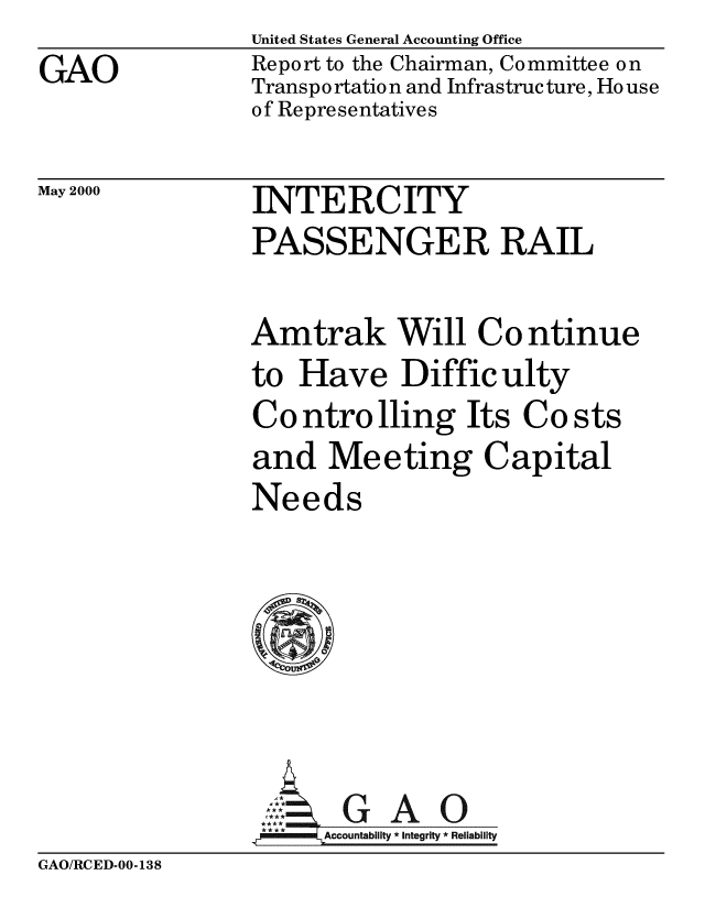 handle is hein.gao/gaobabxqm0001 and id is 1 raw text is: 
GAO


United States General Accounting Office
Report to the Chairman, Committee on
Transpo rtatio n and Infrastructure, Ho use
of Representatives


May 2000


INTERCITY
PASSENGER RAIL


Amtrak Will Continue
to Have Difficulty
Co ntro lling Its Co sts
and Meeting Capital
Needs


,GAO
**** ccountability * Integrity * Reliability


GAO/RCED-00-138


