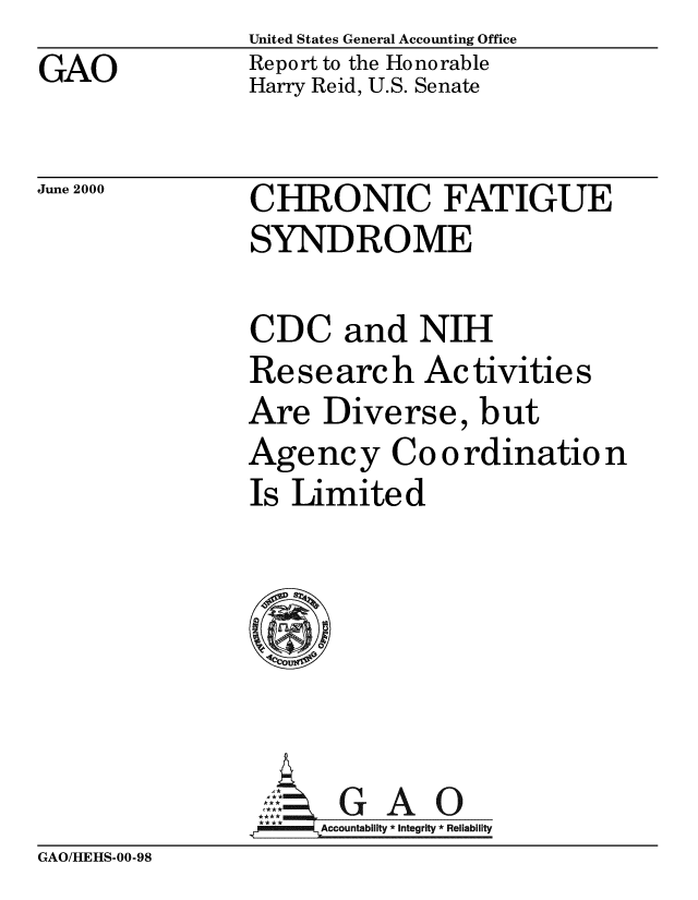 handle is hein.gao/gaobabxrb0001 and id is 1 raw text is: United States General Accounting Office
Report to the Honorable
Harry Reid, U.S. Senate


June 2000


CHRONIC FATIGUE
SYNDROME


CDC and NIH
Re se arc h Ac tivitie s
Are Diverse, but
Agency Co o rdinatio n
Is Limited






Z ut *GAO
   mmaAccountability *integrity *Reliability


GAO/HEHS-00-98


GAO



