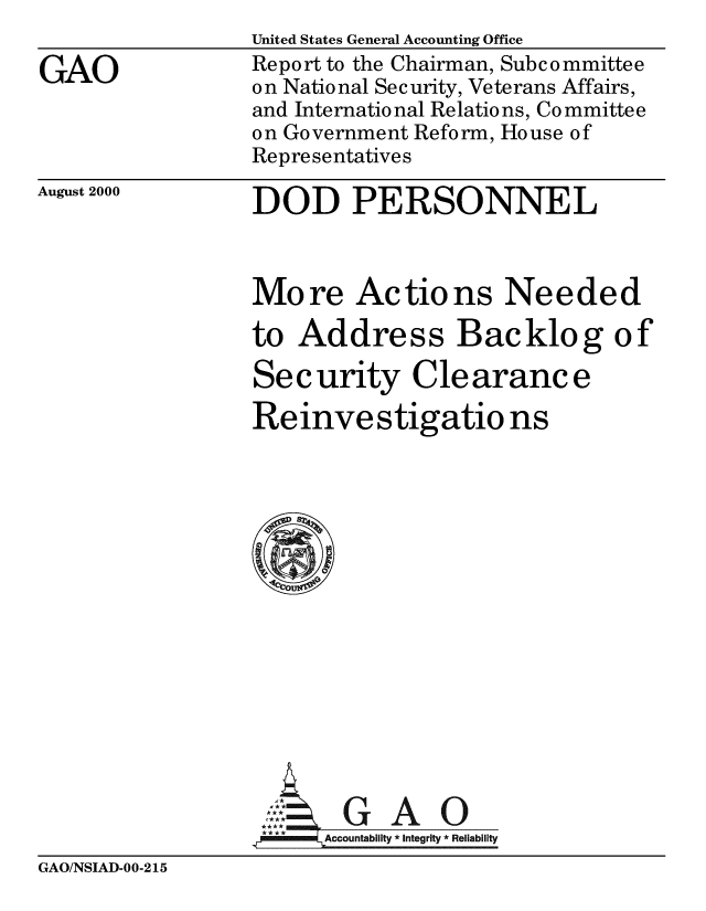 handle is hein.gao/gaobabxsp0001 and id is 1 raw text is: 

GAO


United States General Accounting Office
Report to the Chairman, Subcommittee
on National Security, Veterans Affairs,
and International Relations, Co mmittee
on Government Reform, House of
Representatives

DOD PERSONNEL


August 2000


More Actions Needed

to Address Backlog of

Security Cle aranc e

Reinvestigatio ns















      AGAO
 **** ccounta bility * Integrity * Reli ability


GAO/NSIAD-00-215


