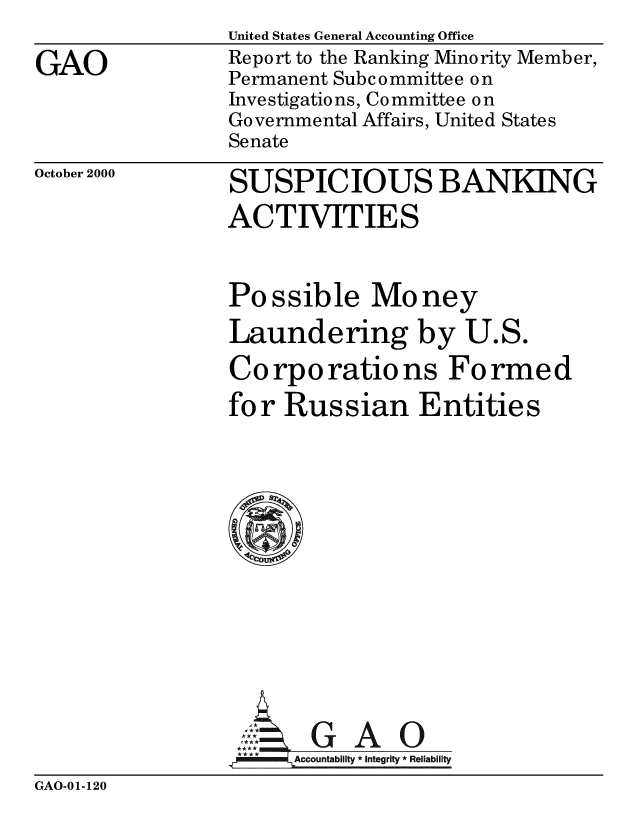 handle is hein.gao/gaobabxun0001 and id is 1 raw text is: 

GAO


United States General Accounting Office
Report to the Ranking Minority Member,
Permanent Subcommittee on
Investigations, Committee on
Governmental Affairs, United States
Senate


October 2000


SUSPICIOUS BANKING
ACTIVITIES


Possible Money
Laundering by U.S.

Corporations Formed
for Russian Entities














     SGAO
 **** ccounta bility * Integrity * Reli ability


GAO-01-120


