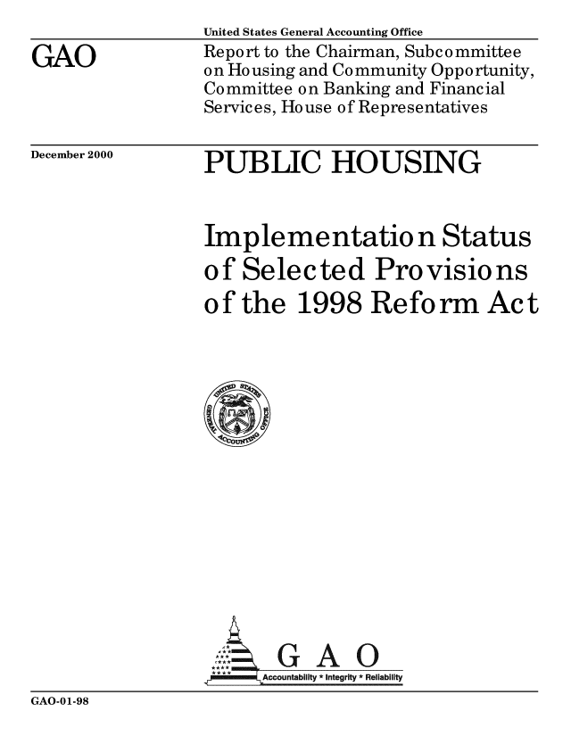 handle is hein.gao/gaobabxuz0001 and id is 1 raw text is: 

GAO


December 2000


United States General Accounting Office
Report to the Chairman, Subcommittee
on Housing and Community Opportunity,
Committee on Banking and Financial
Services, House of Representatives


PUBLIC HOUSING


Imp le me ntatio n Status

of Selected Provisions
of the 1998 Reform Act
















       GAO
   mmAccountability *integrity *Reliability


GAO-01-98


