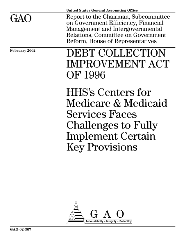 handle is hein.gao/gaobabyon0001 and id is 1 raw text is: GAO


United States General Accounting Office
Report to the Chairman, Subcommittee
on Government Efficiency, Financial
Management and Intergovernmental
Relations, Committee on Government
Reform, House of Representatives


February 2002


DEBT COLLECTION
IMPROVEMENT ACT
OF 1996
HHS's Centers for
Medicare & Medicaid
Services Faces
Challenges to Fully
Implement Certain
Key Provisions





       G A 0
     SAccountability * Integrity * Reliability


GAO-02-307


