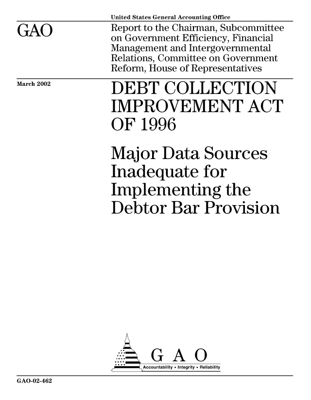 handle is hein.gao/gaobabyqh0001 and id is 1 raw text is: 
GAO


United States General Accounting Office
Report to the Chairman, Subcommittee
on Government Efficiency, Financial
Management and Intergovernmental
Relations, Committee on Government
Reform, House of Representatives


March 2002


DEBT COLLECTION
IMPROVEMENT ACT
OF 1996

Major Data Sources
Inadequate for
Implementing the
Debtor Bar Provision









       G A 0
-   Accountability * Integrity * Reliability


GAO-02-462


