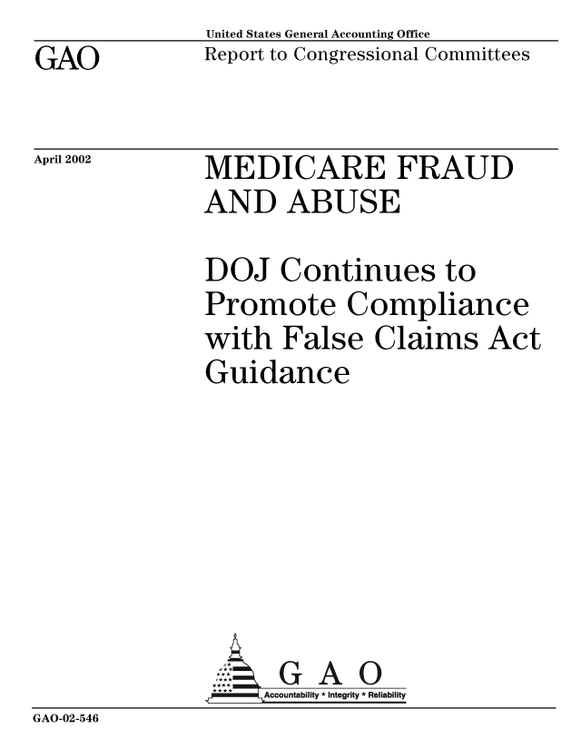 handle is hein.gao/gaobabyqq0001 and id is 1 raw text is: GAO


United States General Accounting Office
Report to Congressional Committees


April 2002


MEDICARE FRAUD
AND ABUSE


               DOJ Continues to
               Promote Compliance
               with False Claims Act
               Guidance







                 ,:.G A 0
                    Accountability * Integrity * Reliability
GAO-02-546


