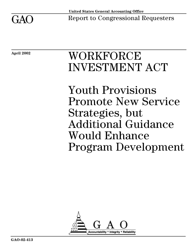 handle is hein.gao/gaobabyqr0001 and id is 1 raw text is: GAO


United States General Accounting Office
Report to Congressional Requesters


April 2002


WORKFORCE
INVESTMENT ACT


              Youth Provisions
              Promote New Service
              Strategies, but
              Additional Guidance
              Would Enhance
              Program Development





                ,: G A 0
              *  Z Accountability * Integrity * Reliability
GAO-02-413


