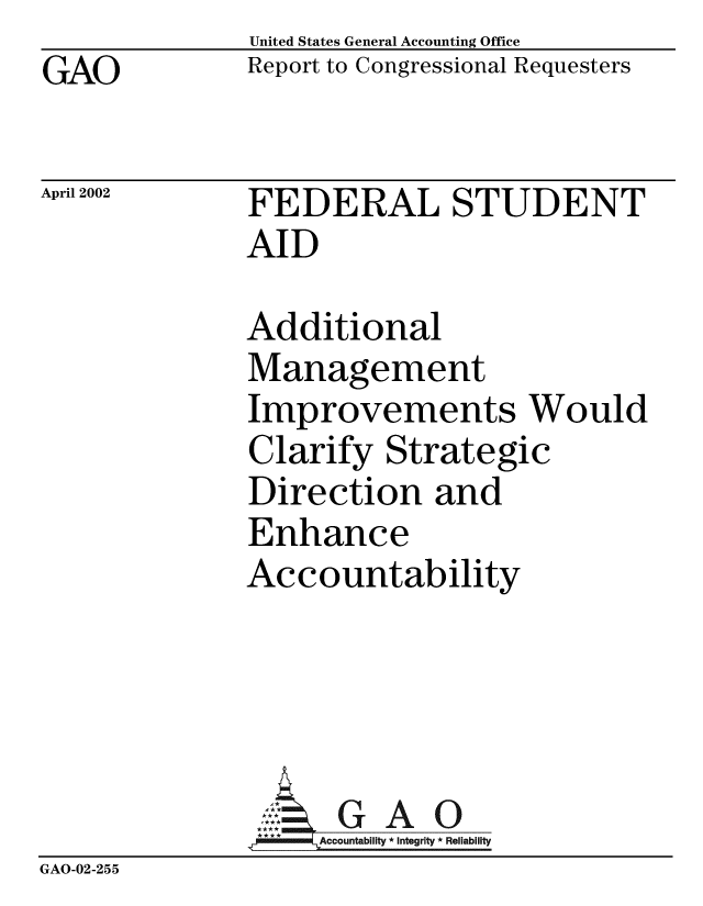 handle is hein.gao/gaobabyqz0001 and id is 1 raw text is: GAO


United States General Accounting Office
Report to Congressional Requesters


April 2002


FEDERAL STUDENT
AID


              Additional
              Management
              Improvements Would
              Clarify Strategic
              Direction and
              Enhance
              Accountability




                    G   A 0
                    Accountability * Integrity * Reliability
GAO-02-255


