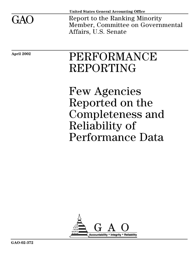 handle is hein.gao/gaobabyrw0001 and id is 1 raw text is: GAO


United States General Accounting Office
Report to the Ranking Minority
Member, Committee on Governmental
Affairs, U.S. Senate


April 2002


PERFORMANCE
REPORTING


Few Agencies
Reported on the
Completeness and
Reliability of
Performance Data


                AG A 0
                    Accountability * Integrity * Reliability
GAO-02-372


